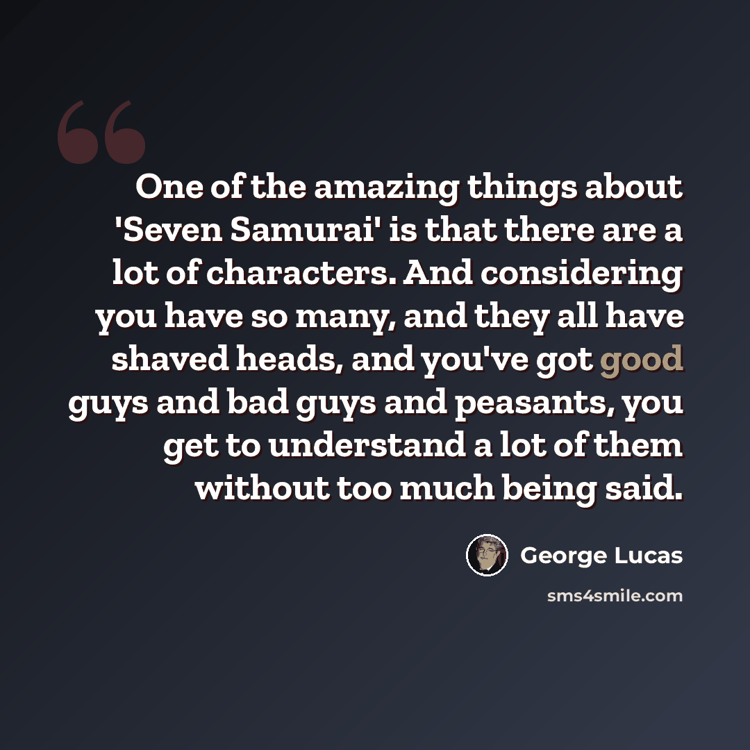 “One of the amazing things about 'Seven Samurai' is that there are a lot of characters. And considering you have so many, and they all have shaved heads, and you've got good guys and bad guys and peasants, you get to understand a lot of them without too much being said.” quote by George Lucas