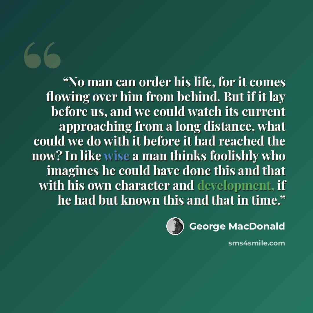 “No man can order his life, for it comes flowing over him from behind. But if it lay before us, and we could watch its current approaching from a long distance, what could we do with it before it had reached the now? In like wise a man thinks foolishly who imagines he could have done this and that…” quote by George MacDonald