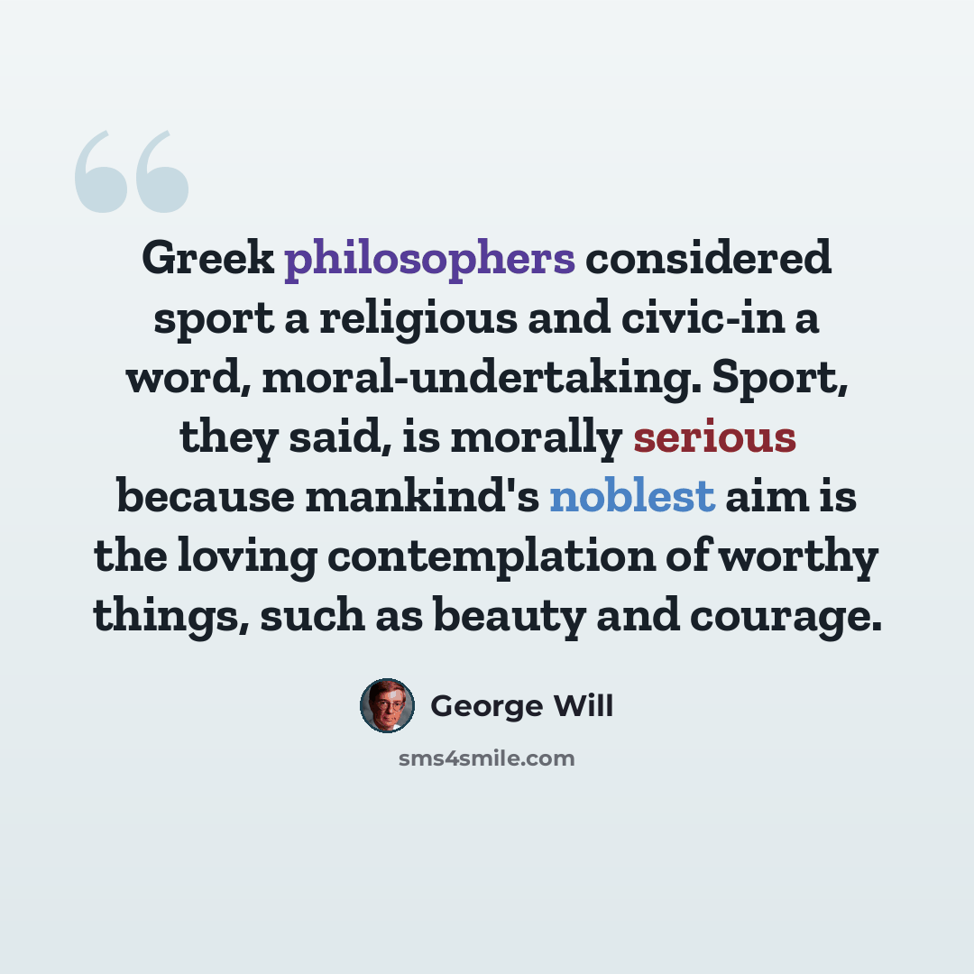 “Greek philosophers considered sport a religious and civic-in a word, moral-undertaking. Sport, they said, is morally serious because mankind's noblest aim is the loving contemplation of worthy things, such as beauty and courage.” quote by George Will