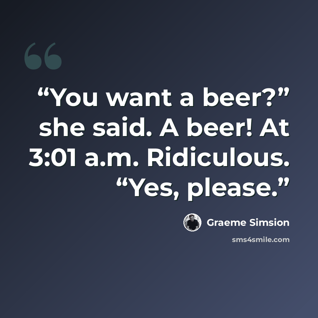 “You want a beer?” she said. A beer! At 3:01 a.m. Ridiculous. “Yes, please.” quote by Graeme Simsion