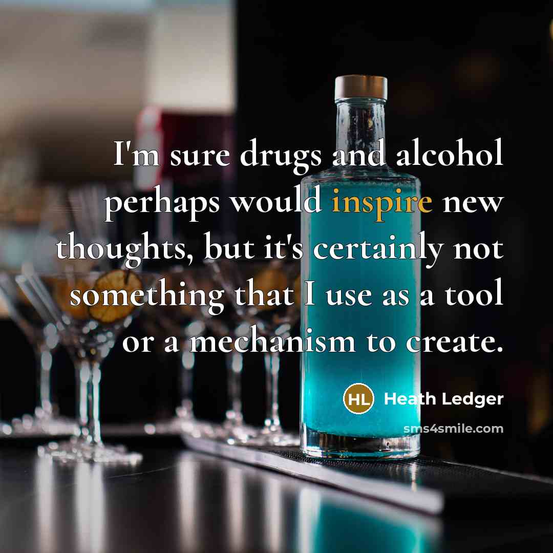 “I'm sure drugs and alcohol perhaps would inspire new thoughts, but it's certainly not something that I use as a tool or a mechanism to create.” quote by Heath Ledger
