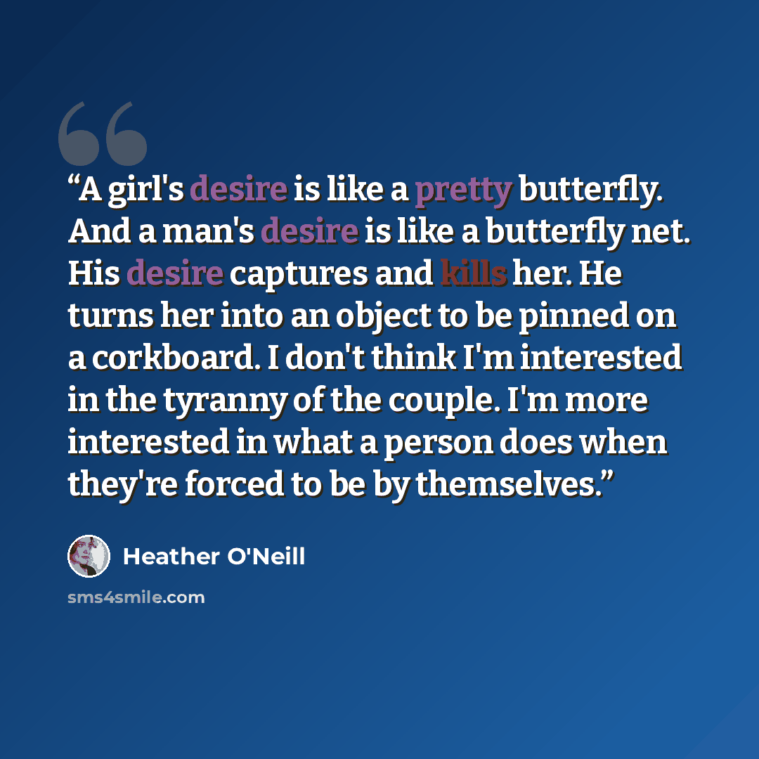 “A girl's desire is like a pretty butterfly. And a man's desire is like a butterfly net. His desire captures and kills her. He turns her into an object to be pinned on a corkboard. I don't think I'm interested in the tyranny of the couple. I'm more interested in what a person does when they're…” quote by Heather O'Neill