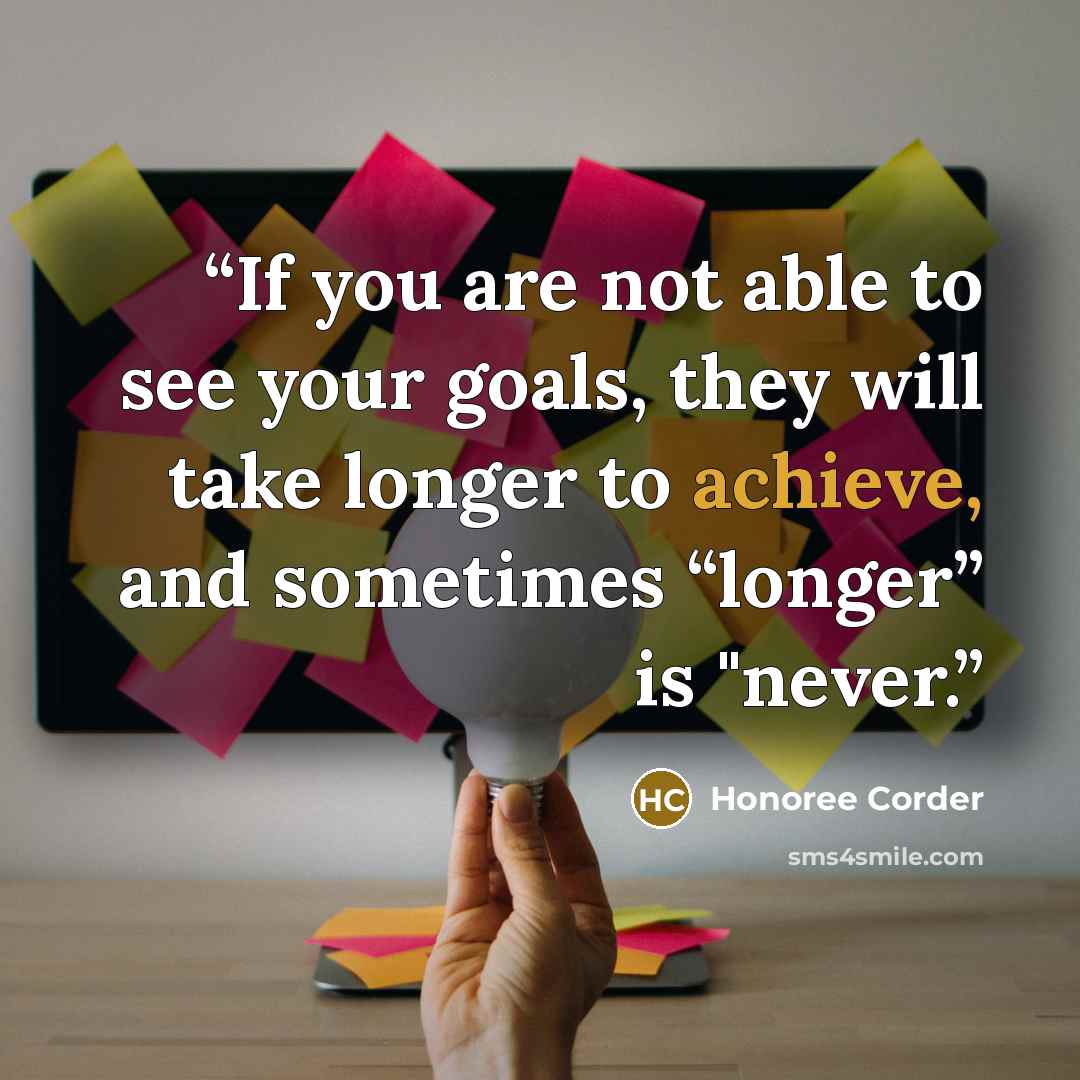 “If you are not able to see your goals, they will take longer to achieve, and sometimes “longer” is "never.” quote by Honoree Corder