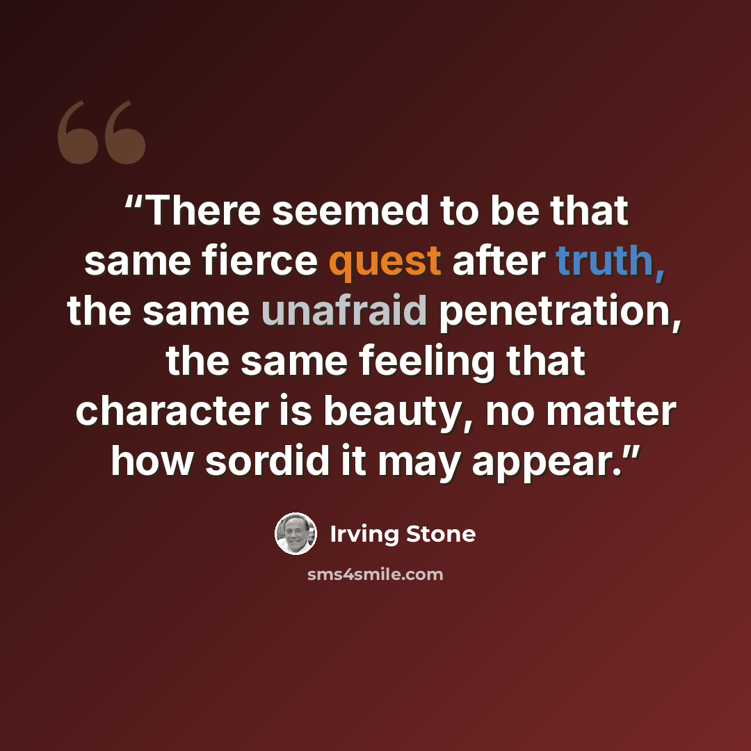 “There seemed to be that same fierce quest after truth, the same unafraid penetration, the same feeling that character is beauty, no matter how sordid it may appear.” quote by Irving Stone