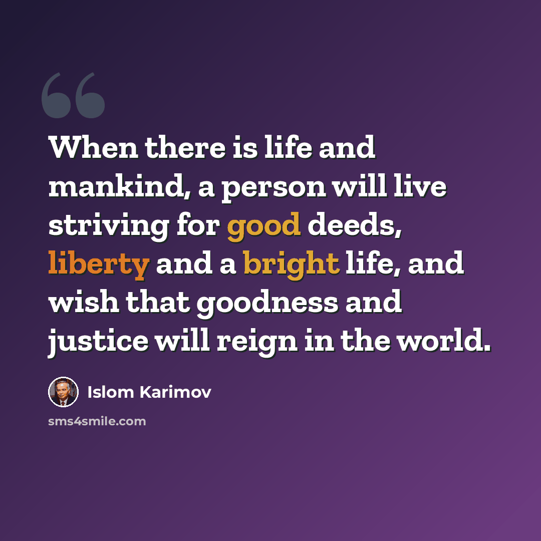 “When there is life and mankind, a person will live striving for good deeds, liberty and a bright life, and wish that goodness and justice will reign in the world.” quote by Islom Karimov
