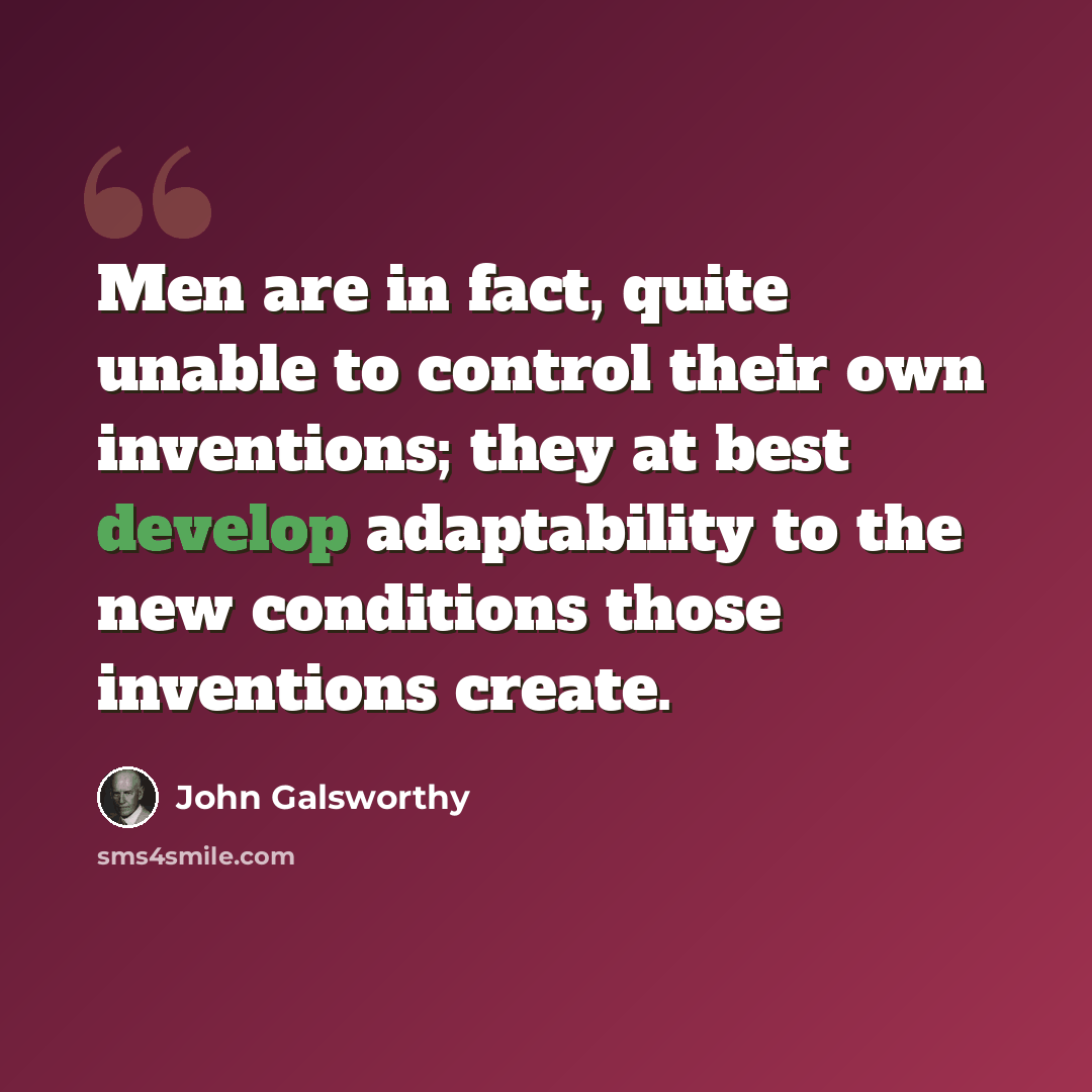 “Men are in fact, quite unable to control their own inventions; they at best develop adaptability to the new conditions those inventions create.” quote by John Galsworthy
