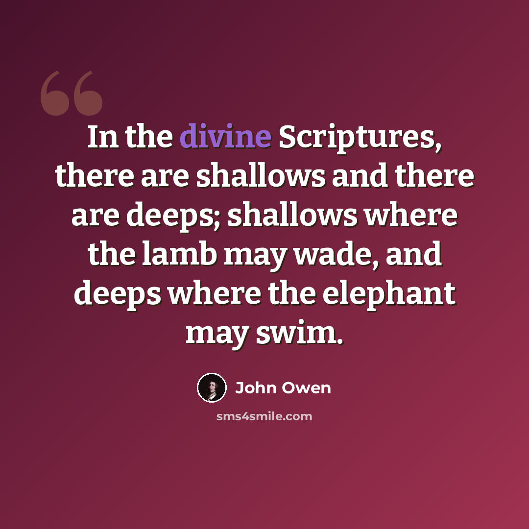 “In the divine Scriptures, there are shallows and there are deeps; shallows where the lamb may wade, and deeps where the elephant may swim.” quote by John Owen