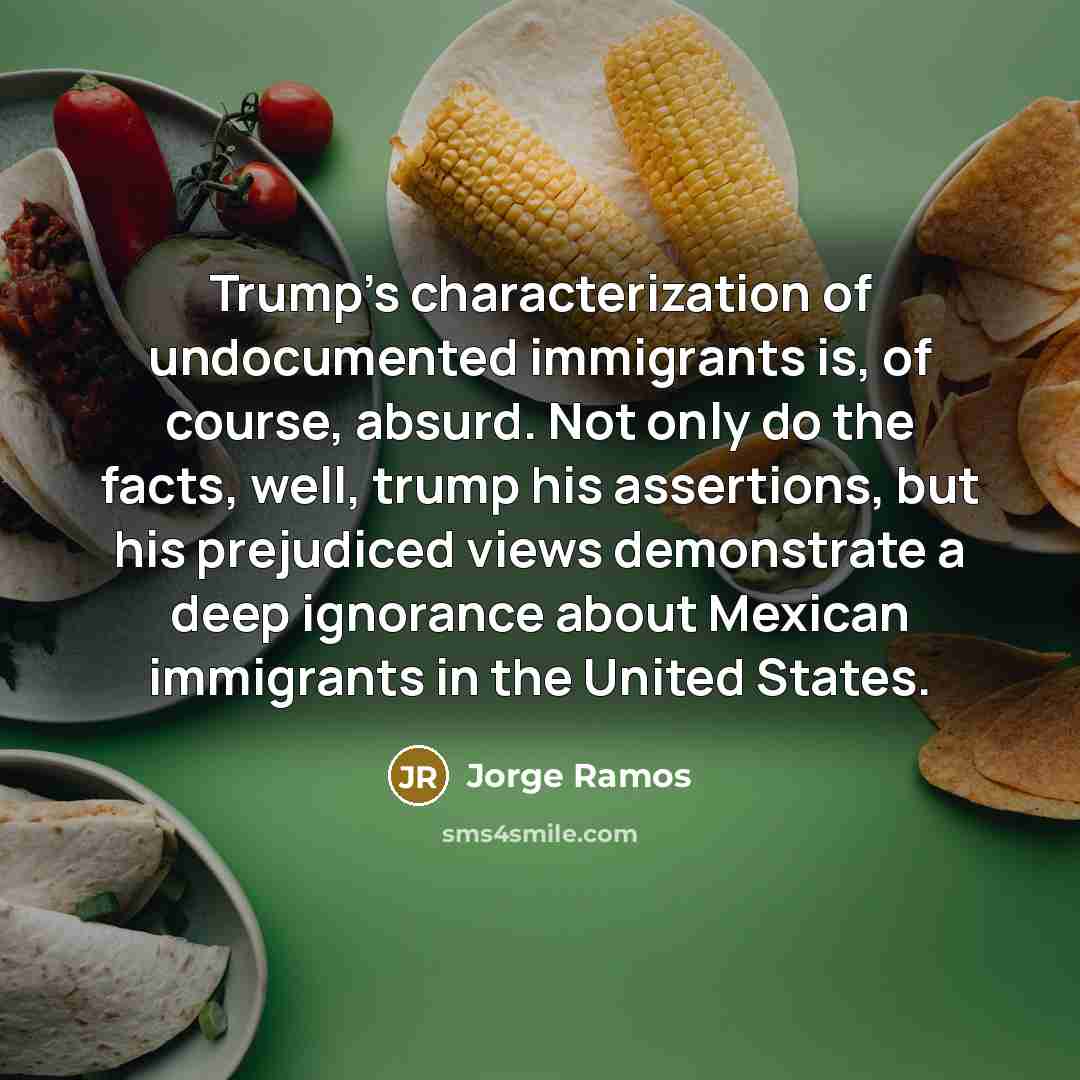 “Trump's characterization of undocumented immigrants is, of course, absurd. Not only do the facts, well, trump his assertions, but his prejudiced views demonstrate a deep ignorance about Mexican immigrants in the United States.” quote by Jorge Ramos