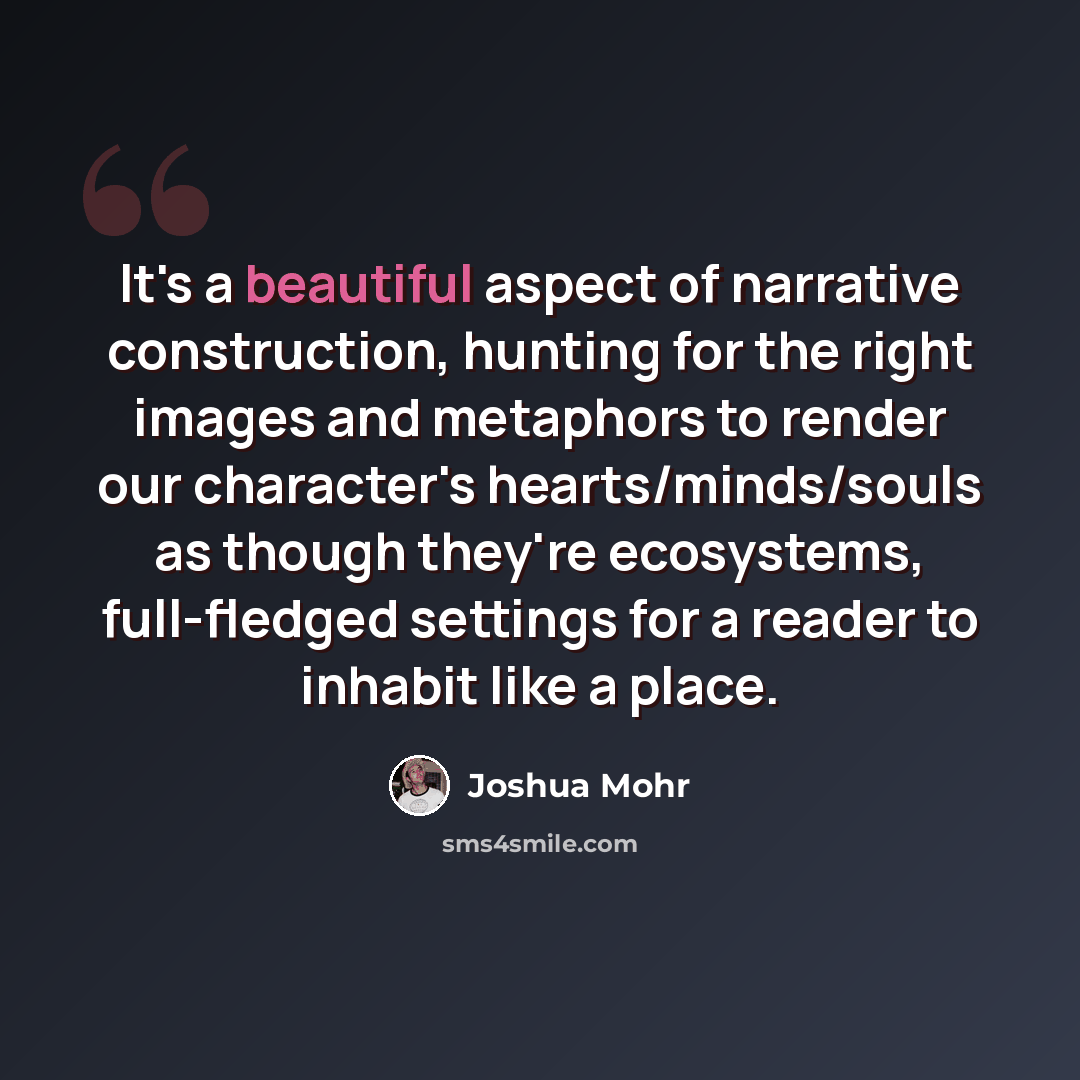 “It's a beautiful aspect of narrative construction, hunting for the right images and metaphors to render our character's hearts/minds/souls as though they're ecosystems, full-fledged settings for a reader to inhabit like a place.” quote by Joshua Mohr