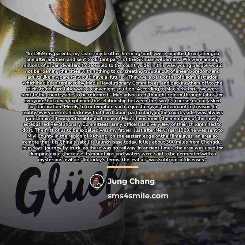 “In 1969 my parents, my sister, my brother Jin-ming, and I were expelled from Chengdu one after another, and sent to distant parts of the Sichuan wilderness. We were among millions of urban dwellers to be exiled to the countryside. In this way, young people would not be roaming the cities with…” quote by Jung Chang