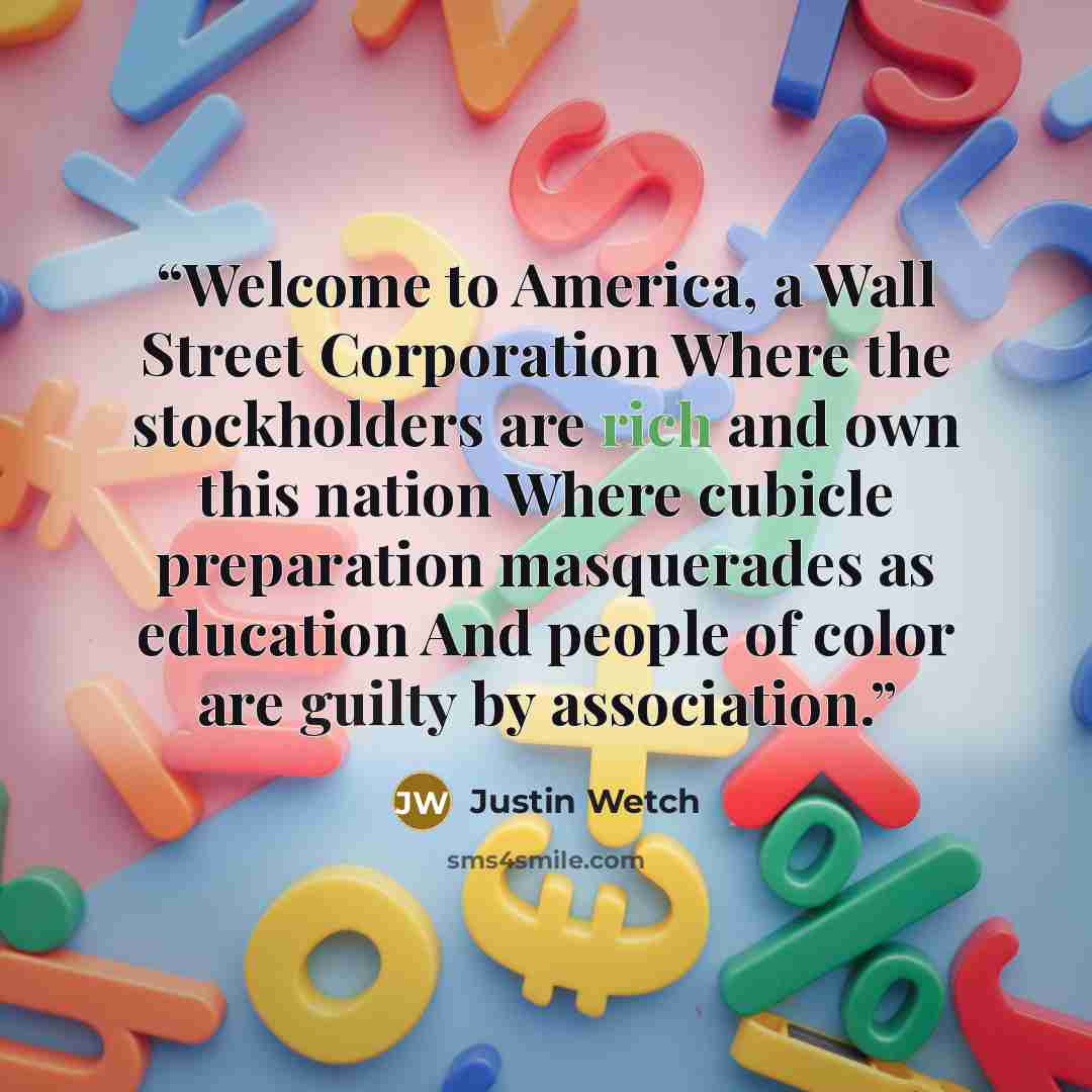 “Welcome to America, a Wall Street Corporation Where the stockholders are rich and own this nation Where cubicle preparation masquerades as education And people of color are guilty by association.” quote by Justin Wetch