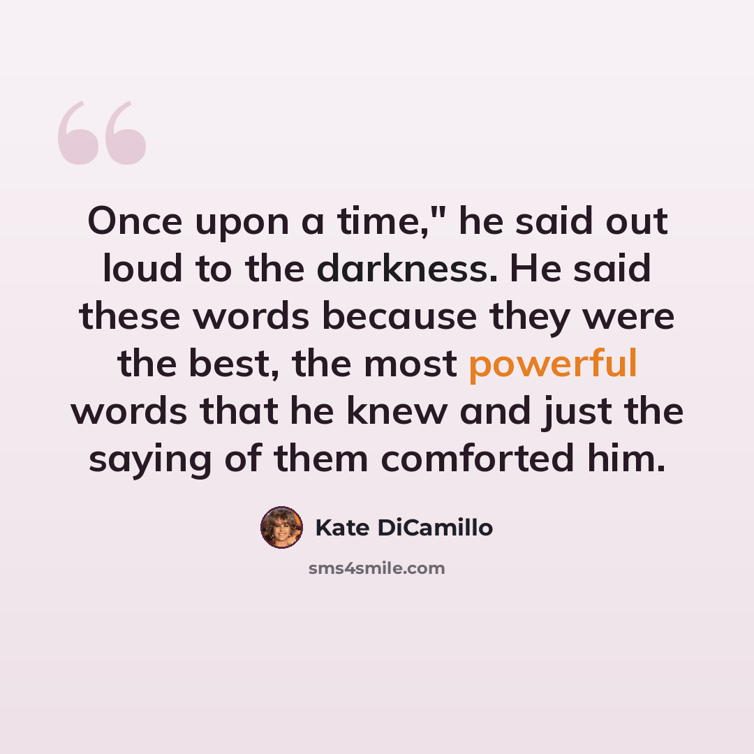 “Once upon a time," he said out loud to the darkness. He said these words because they were the best, the most powerful words that he knew and just the saying of them comforted him.” quote by Kate DiCamillo