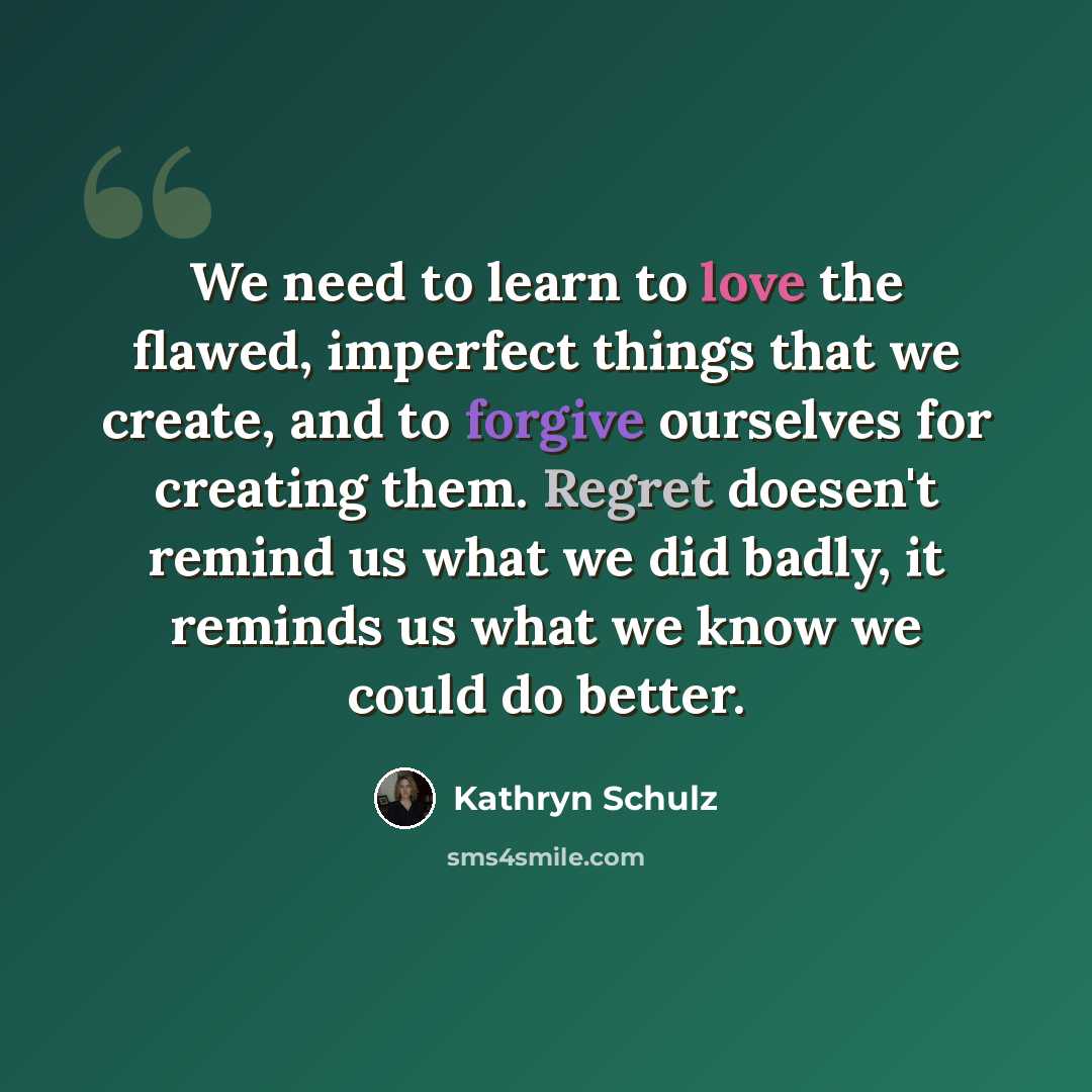 “We need to learn to love the flawed, imperfect things that we create, and to forgive ourselves for creating them. Regret doesen't remind us what we did badly, it reminds us what we know we could do better.” quote by Kathryn Schulz
