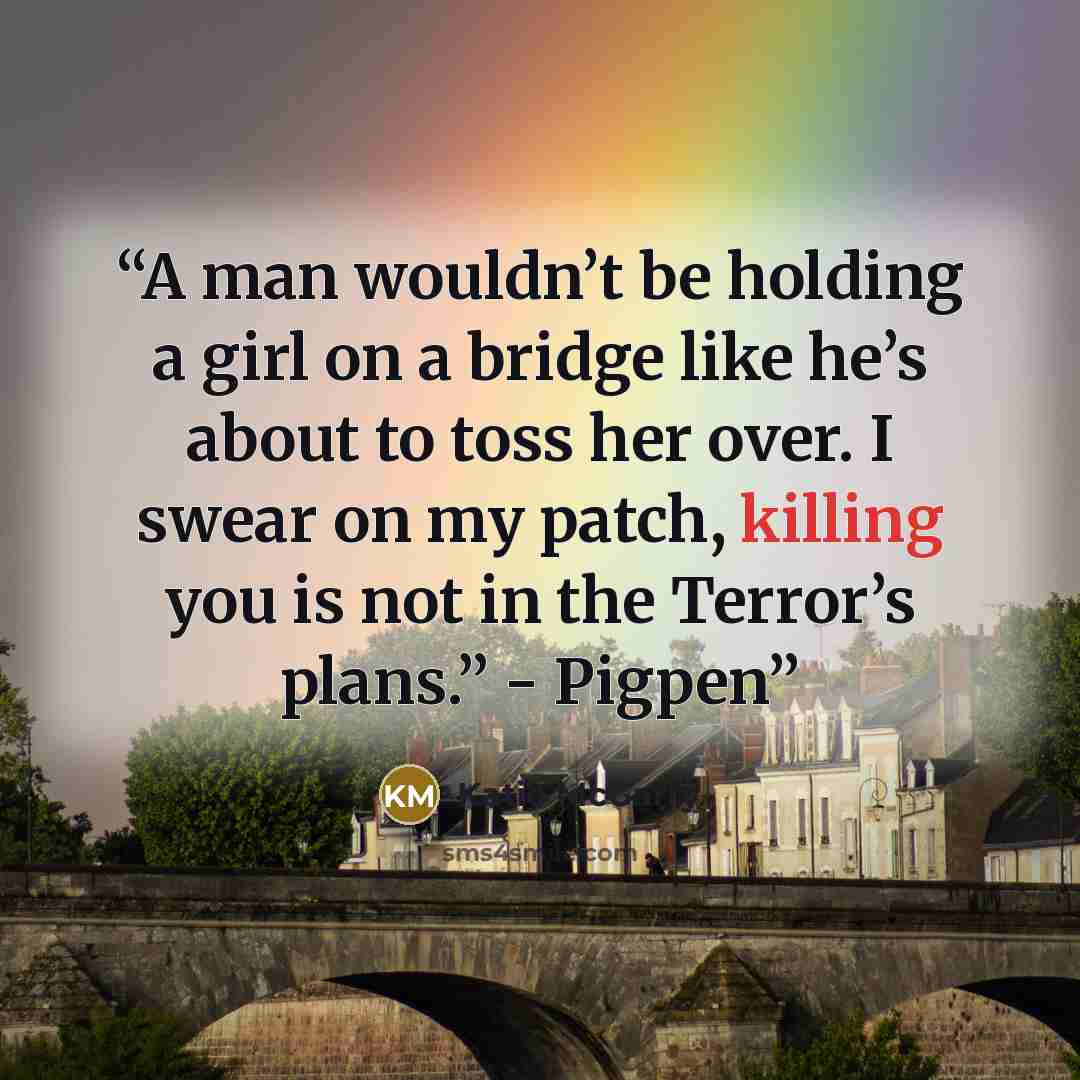 “A man wouldn’t be holding a girl on a bridge like he’s about to toss her over. I swear on my patch, killing you is not in the Terror’s plans.” - Pigpen” quote by Katie McGarry