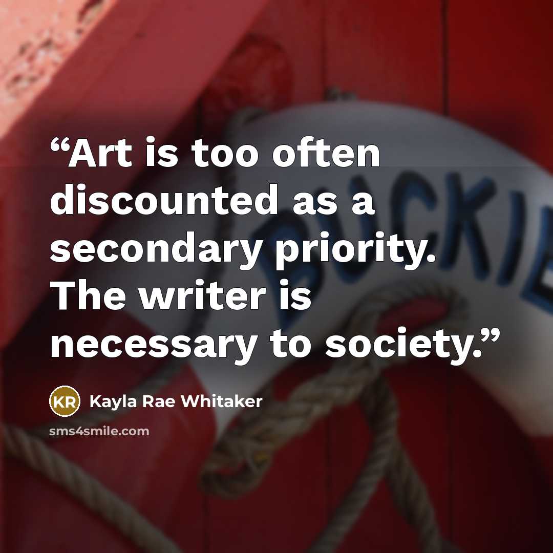 “Art is too often discounted as a secondary priority. The writer is necessary to society.” quote by Kayla Rae Whitaker