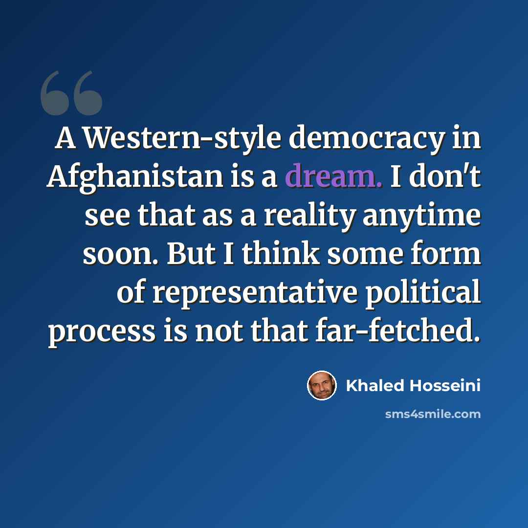 “A Western-style democracy in Afghanistan is a dream. I don't see that as a reality anytime soon. But I think some form of representative political process is not that far-fetched.” quote by Khaled Hosseini