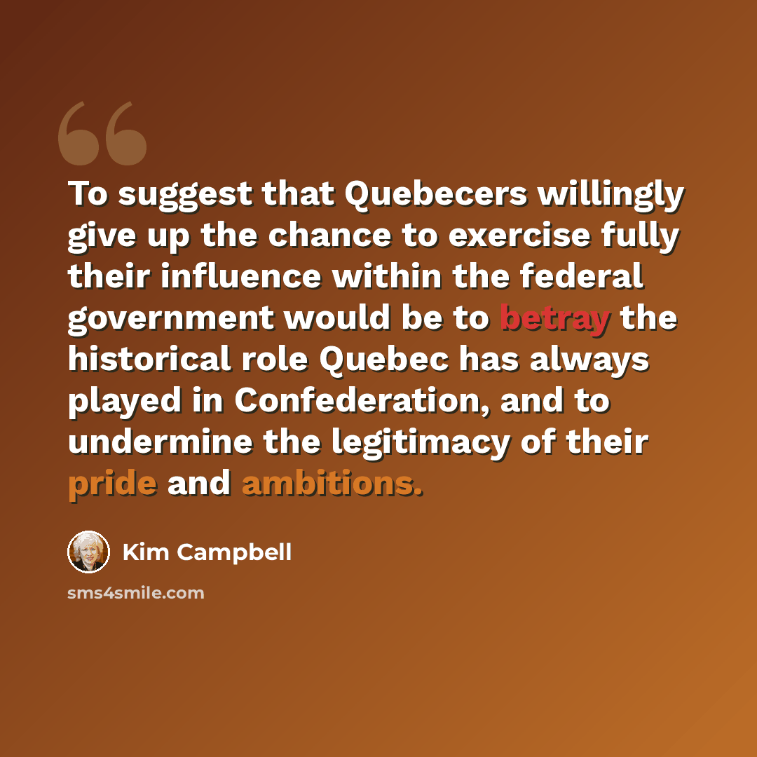 “To suggest that Quebecers willingly give up the chance to exercise fully their influence within the federal government would be to betray the historical role Quebec has always played in Confederation, and to undermine the legitimacy of their pride and ambitions.” quote by Kim Campbell