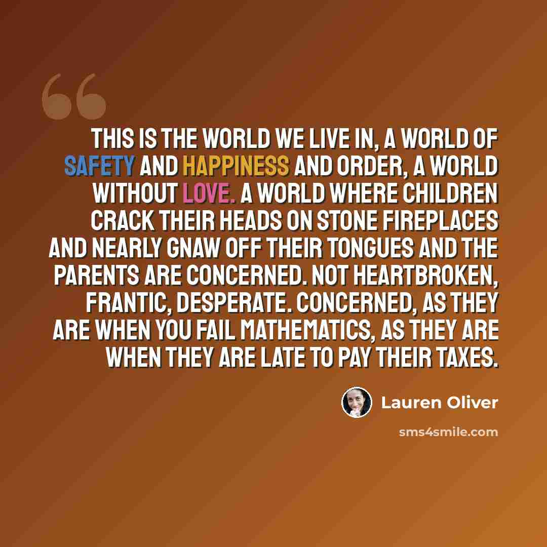 “This is the world we live in, a world of safety and happiness and order, a world without love. A world where children crack their heads on stone fireplaces and nearly gnaw off their tongues and the parents are concerned. Not heartbroken, frantic, desperate. Concerned, as they are when you fail…” quote by Lauren Oliver