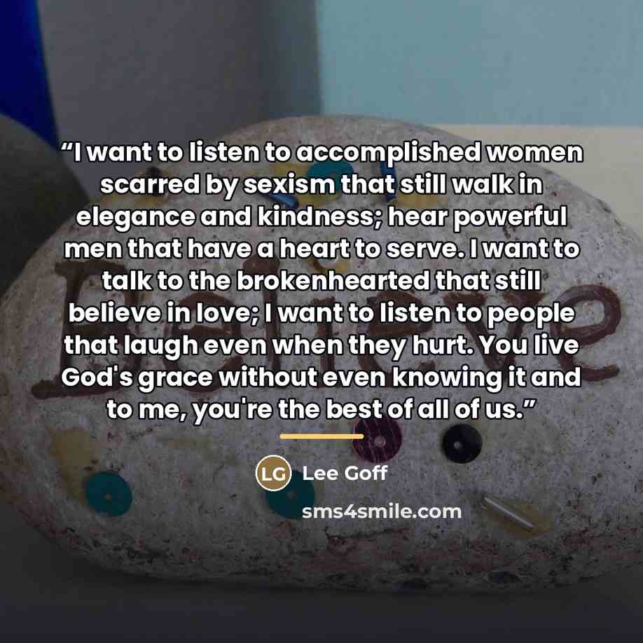 “I want to listen to accomplished women scarred by sexism that still walk in elegance and kindness; hear powerful men that have a heart to serve. I want to talk to the brokenhearted that still believe in love; I want to listen to people that laugh even when they hurt. You live God's grace without…” quote by Lee Goff
