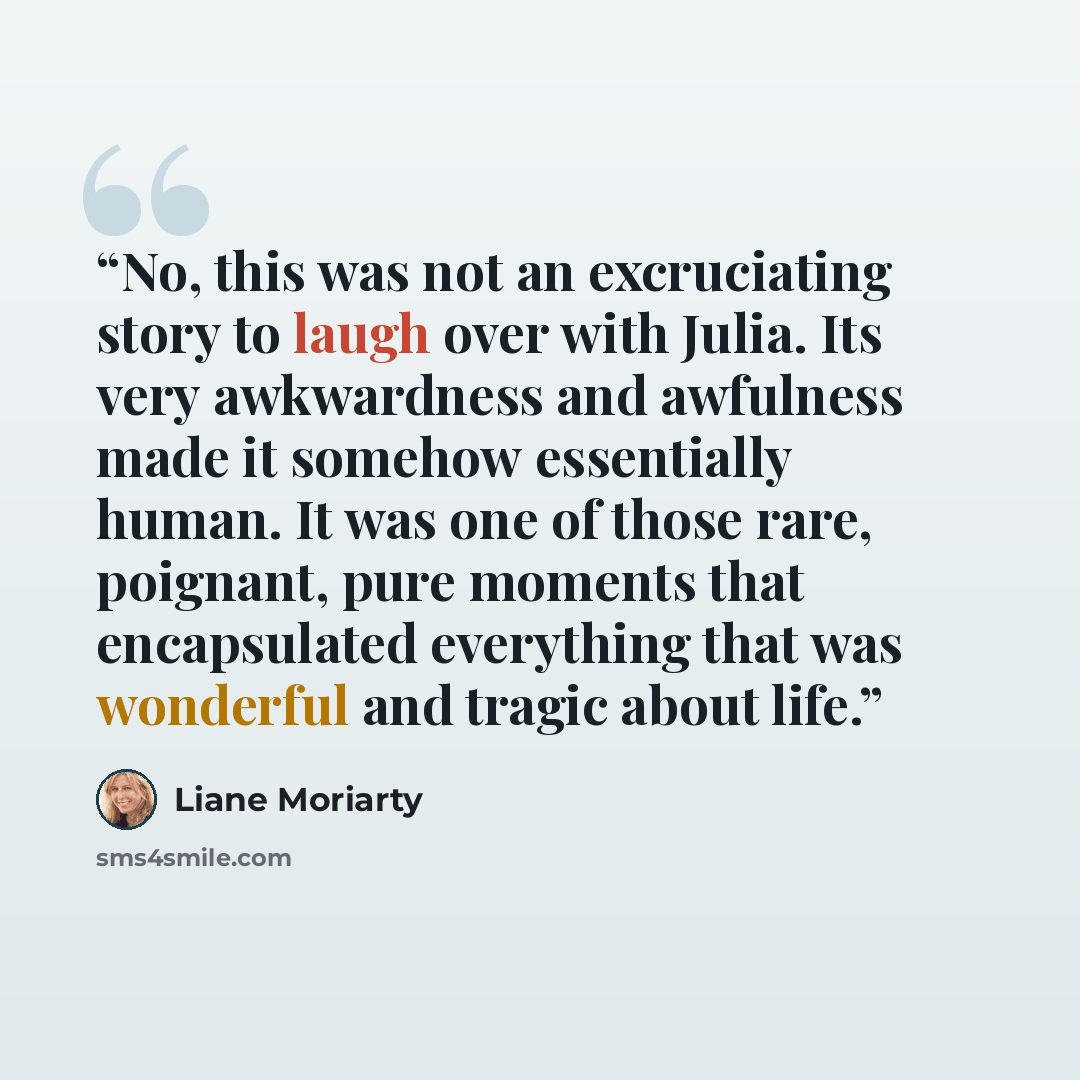 “No, this was not an excruciating story to laugh over with Julia. Its very awkwardness and awfulness made it somehow essentially human. It was one of those rare, poignant, pure moments that encapsulated everything that was wonderful and tragic about life.” quote by Liane Moriarty