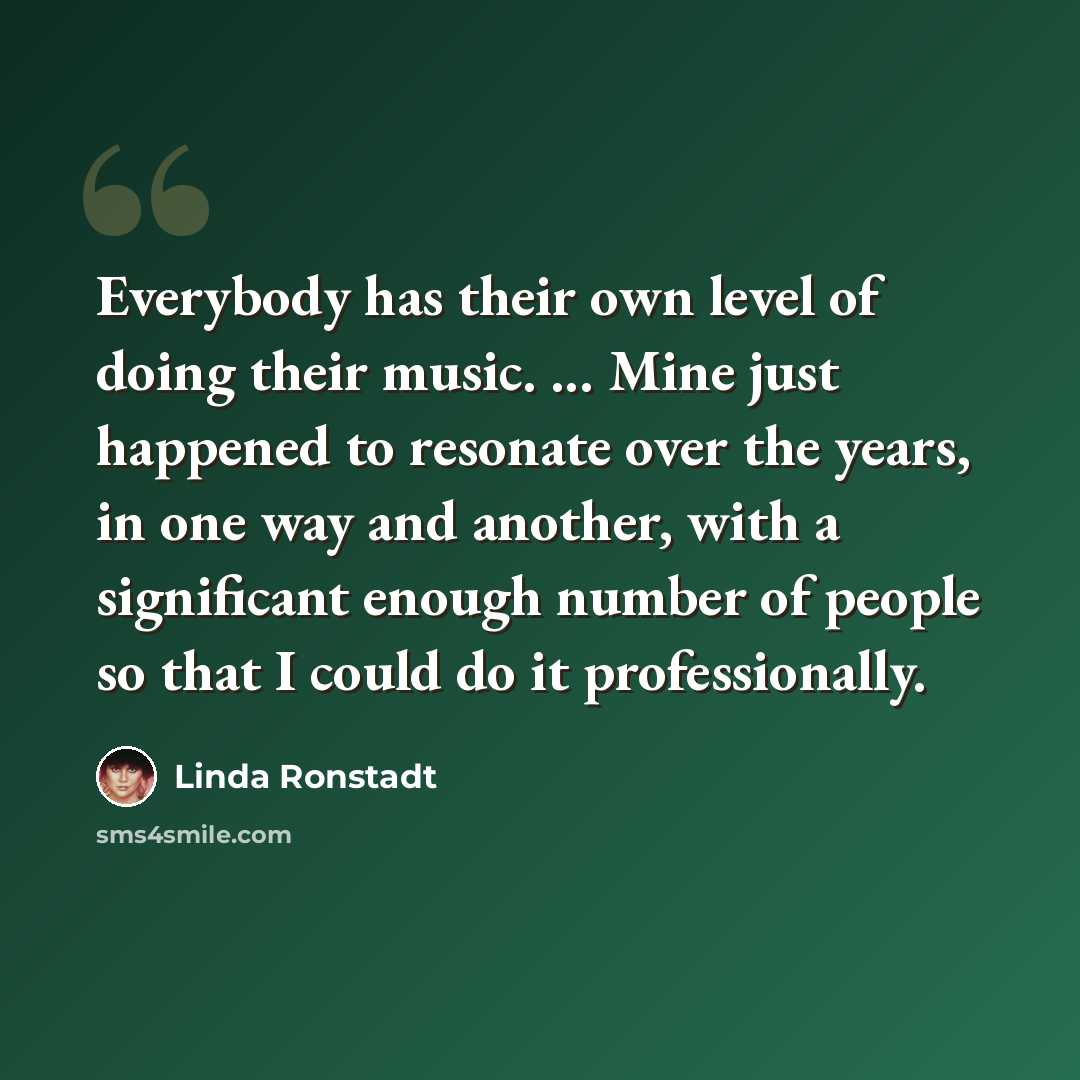 “Everybody has their own level of doing their music. ... Mine just happened to resonate over the years, in one way and another, with a significant enough number of people so that I could do it professionally.” quote by Linda Ronstadt