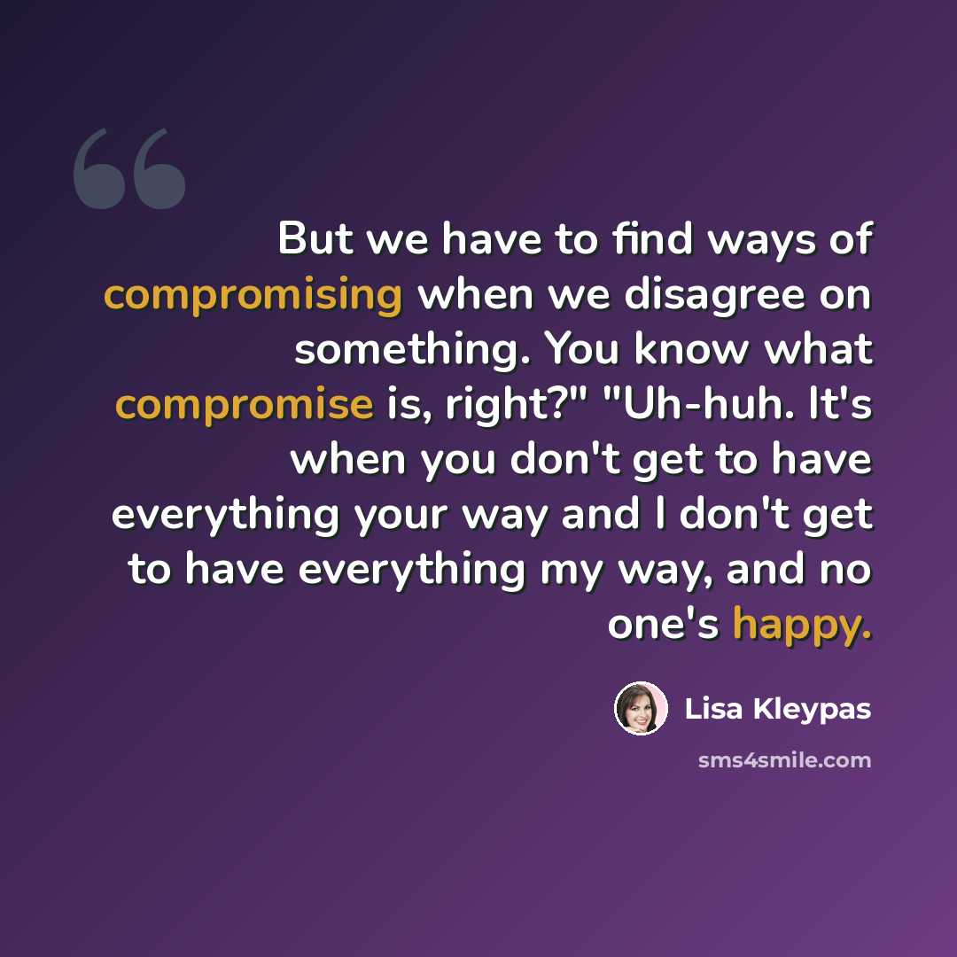 “But we have to find ways of compromising when we disagree on something. You know what compromise is, right?" "Uh-huh. It's when you don't get to have everything your way and I don't get to have everything my way, and no one's happy.” quote by Lisa Kleypas