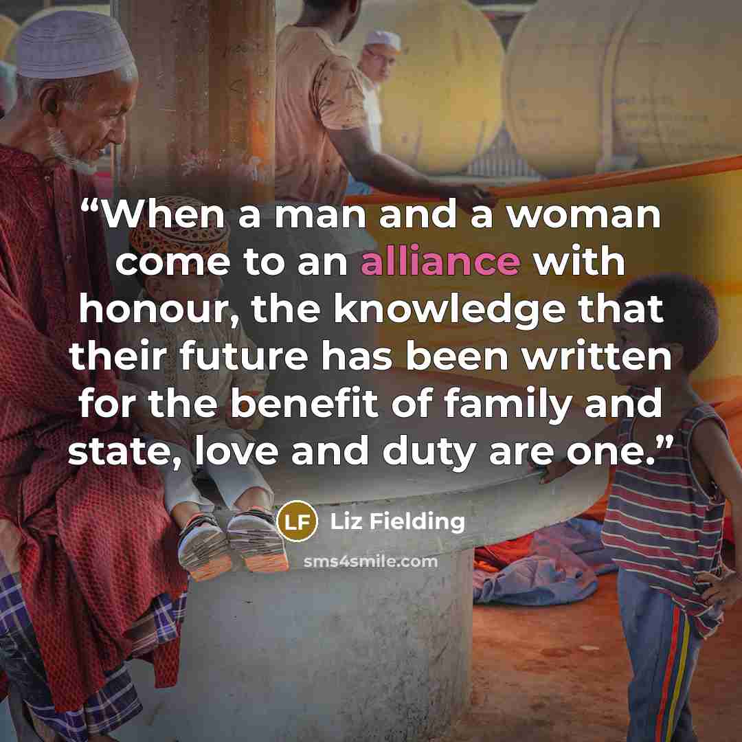 “When a man and a woman come to an alliance with honour, the knowledge that their future has been written for the benefit of family and state, love and duty are one.” quote by Liz Fielding