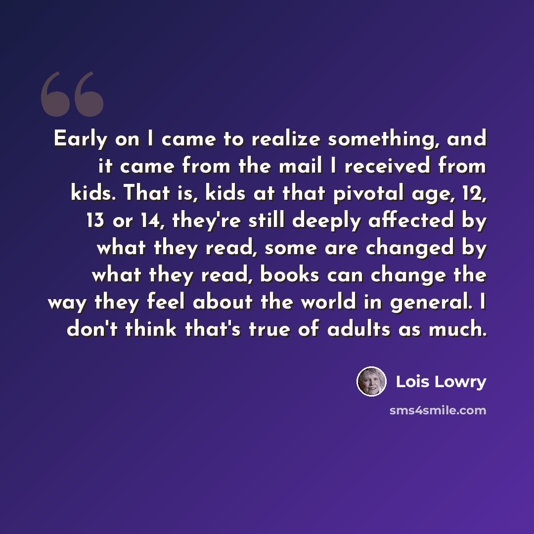 “Early on I came to realize something, and it came from the mail I received from kids. That is, kids at that pivotal age, 12, 13 or 14, they're still deeply affected by what they read, some are changed by what they read, books can change the way they feel about the world in general. I don't think…” quote by Lois Lowry