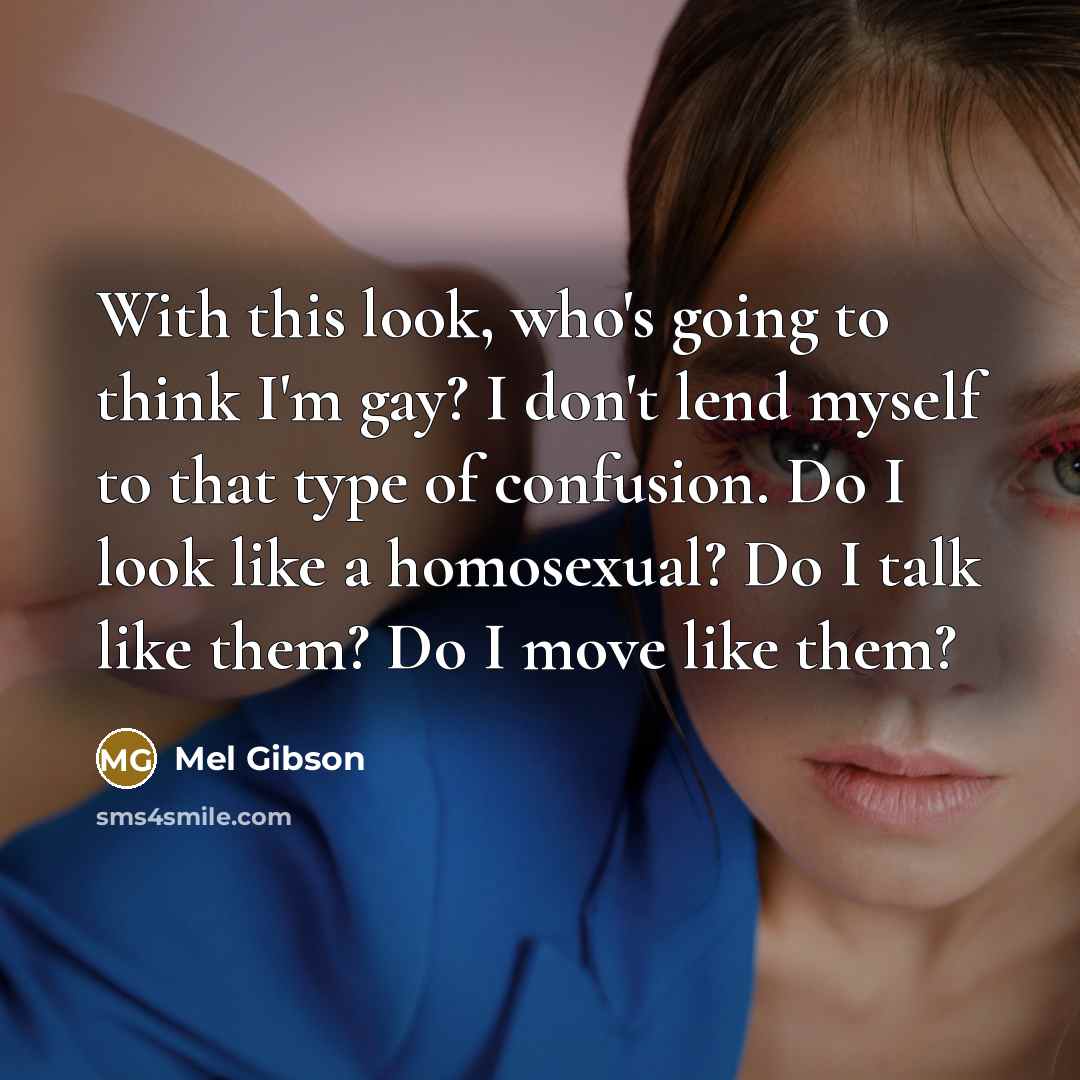 “With this look, who's going to think I'm gay? I don't lend myself to that type of confusion. Do I look like a homosexual? Do I talk like them? Do I move like them?” quote by Mel Gibson