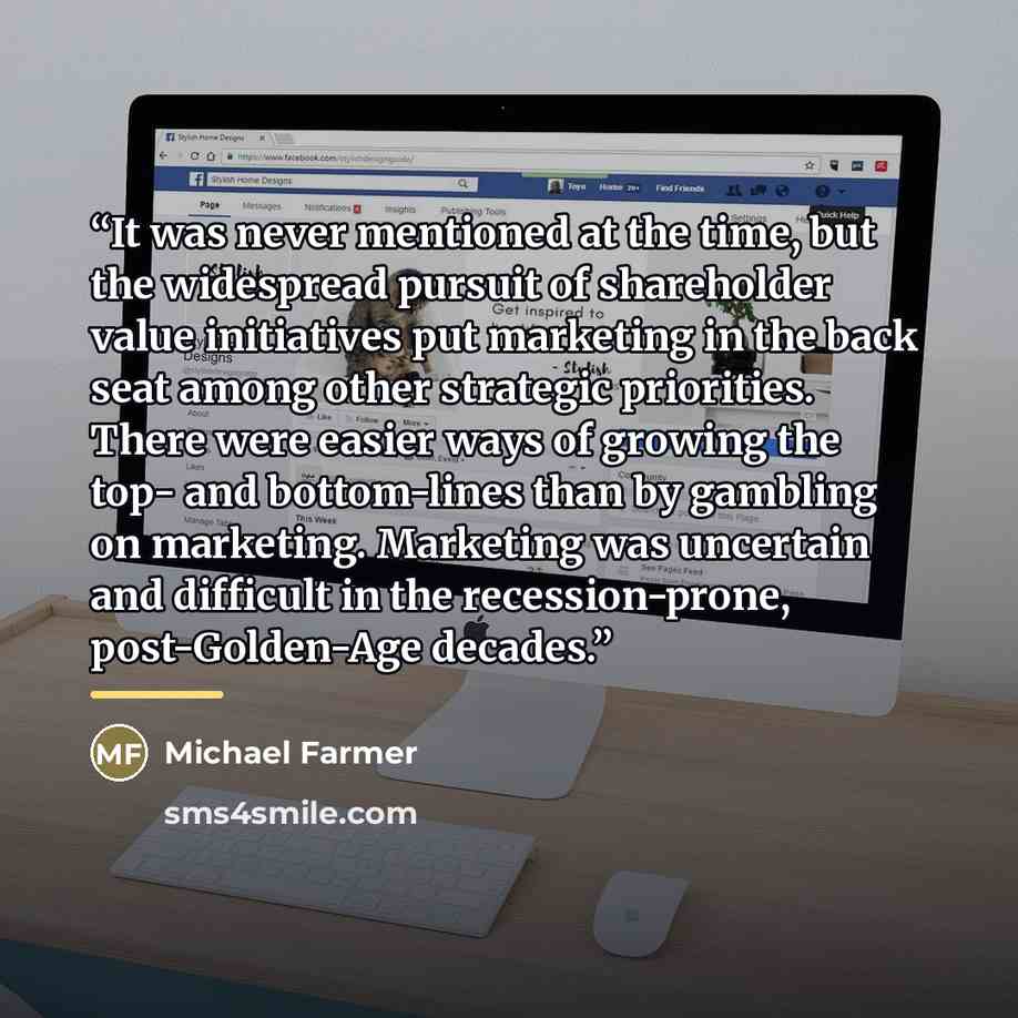 “It was never mentioned at the time, but the widespread pursuit of shareholder value initiatives put marketing in the back seat among other strategic priorities. There were easier ways of growing the top- and bottom-lines than by gambling on marketing. Marketing was uncertain and difficult in the…” quote by Michael Farmer