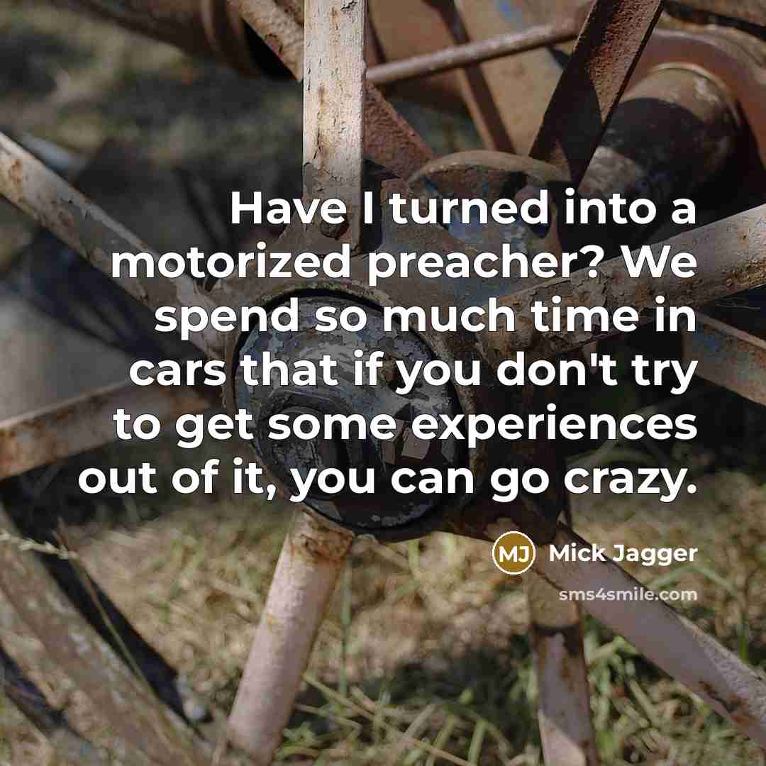 “Have I turned into a motorized preacher? We spend so much time in cars that if you don't try to get some experiences out of it, you can go crazy.” quote by Mick Jagger