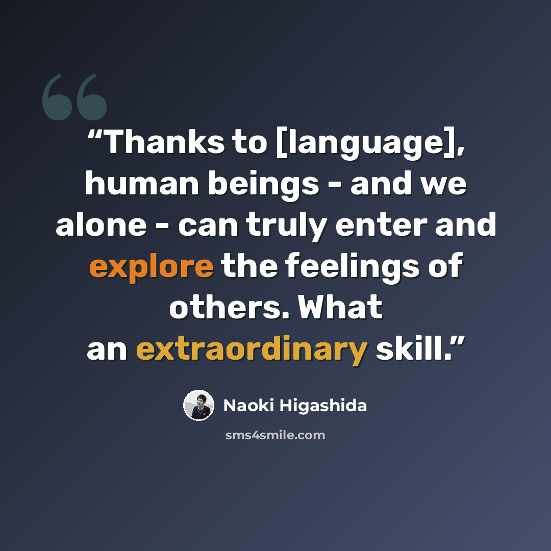 “Thanks to [language], human beings - and we alone - can truly enter and explore the feelings of others. What an extraordinary skill.” quote by Naoki Higashida