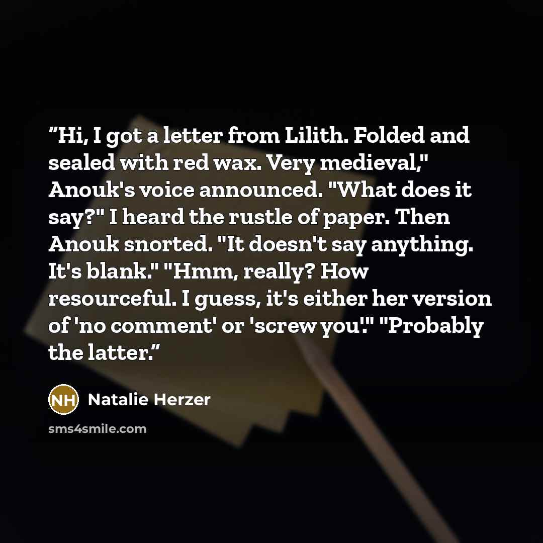 “Hi, I got a letter from Lilith. Folded and sealed with red wax. Very medieval," Anouk's voice announced. "What does it say?" I heard the rustle of paper. Then Anouk snorted. "It doesn't say anything. It's blank." "Hmm, really? How resourceful. I guess, it's either her version of 'no comment' or…” quote by Natalie Herzer