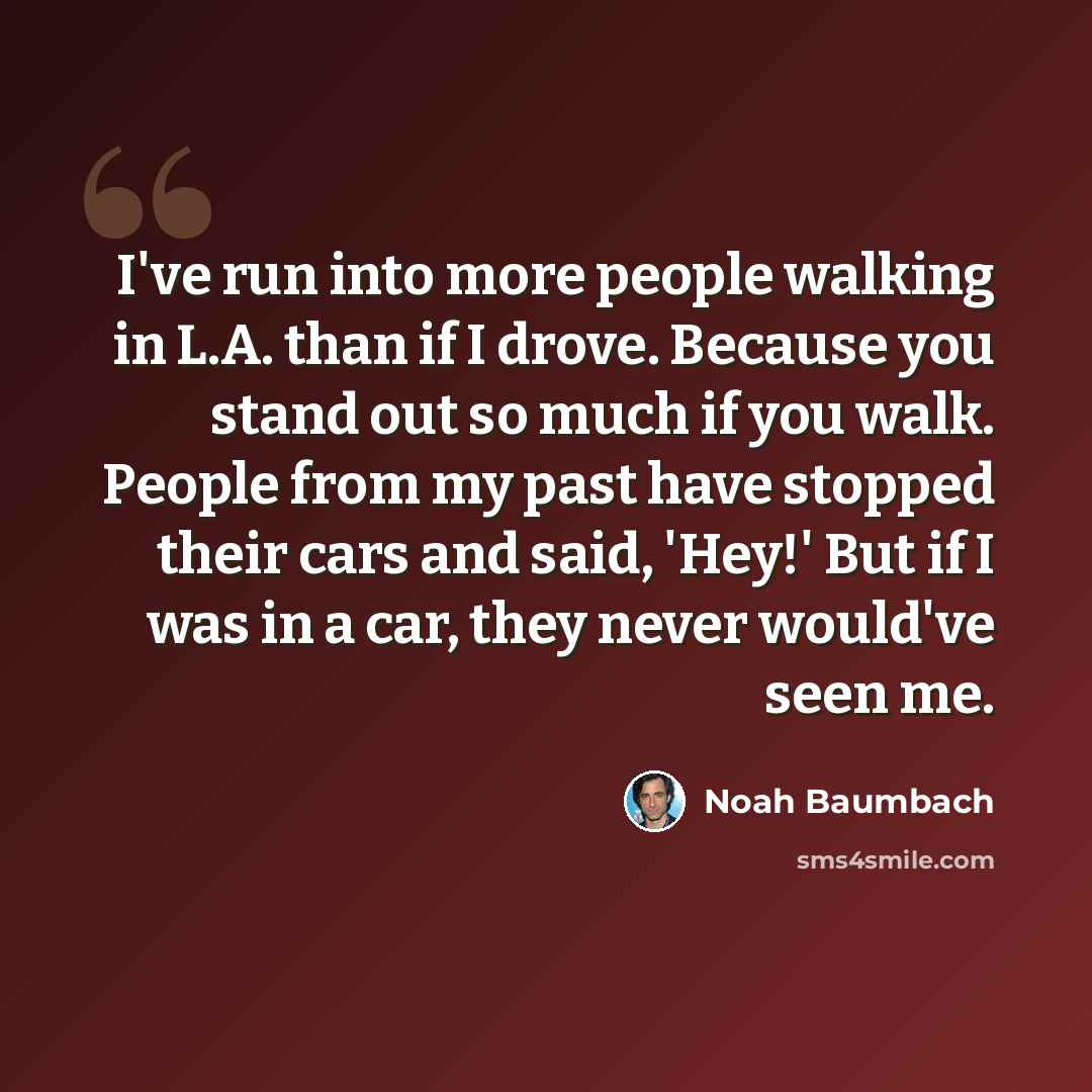 “I've run into more people walking in L.A. than if I drove. Because you stand out so much if you walk. People from my past have stopped their cars and said, 'Hey!' But if I was in a car, they never would've seen me.” quote by Noah Baumbach