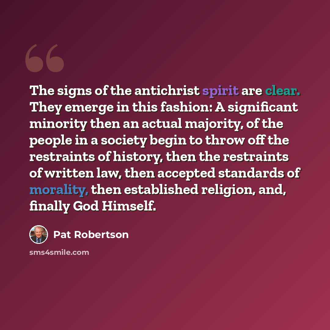 “The signs of the antichrist spirit are clear. They emerge in this fashion: A significant minority then an actual majority, of the people in a society begin to throw off the restraints of history, then the restraints of written law, then accepted standards of morality, then established religion…” quote by Pat Robertson