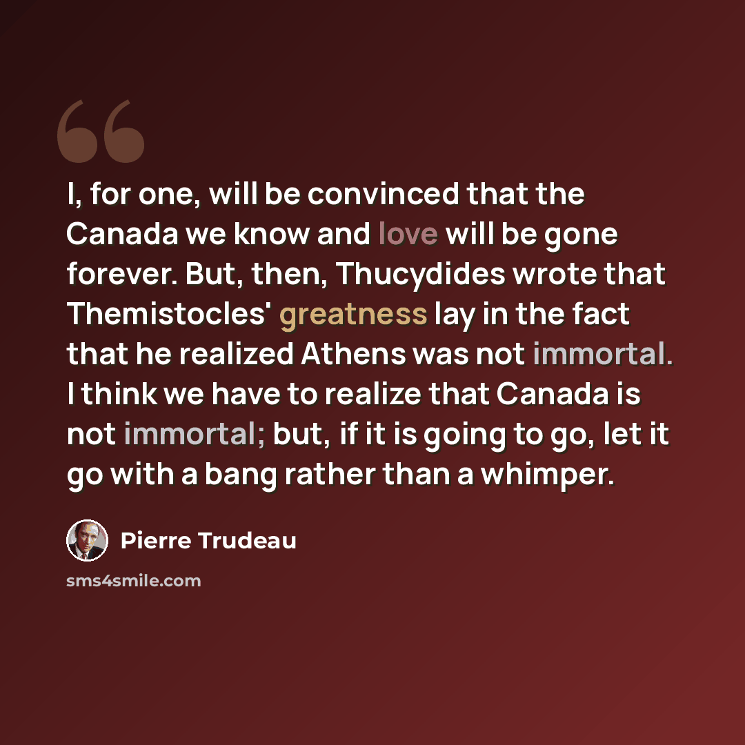 “I, for one, will be convinced that the Canada we know and love will be gone forever. But, then, Thucydides wrote that Themistocles' greatness lay in the fact that he realized Athens was not immortal. I think we have to realize that Canada is not immortal; but, if it is going to go, let it go with…” quote by Pierre Trudeau