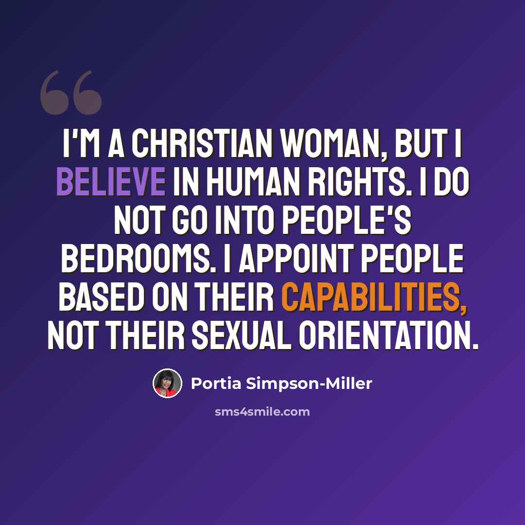 “I'm a Christian woman, but I believe in human rights. I do not go into people's bedrooms. I appoint people based on their capabilities, not their sexual orientation.” quote by Portia Simpson-Miller