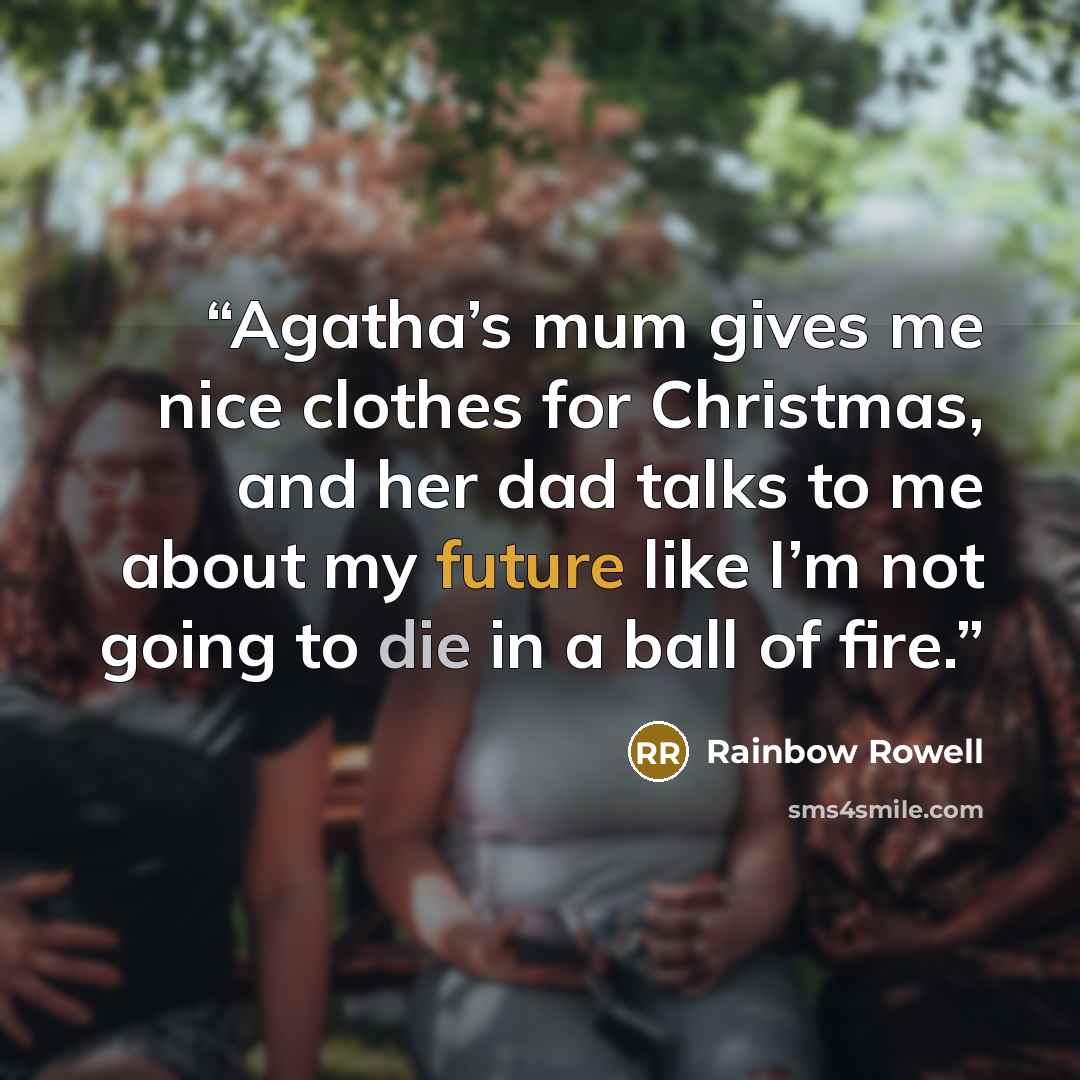 “Agatha’s mum gives me nice clothes for Christmas, and her dad talks to me about my future like I’m not going to die in a ball of fire.” quote by Rainbow Rowell