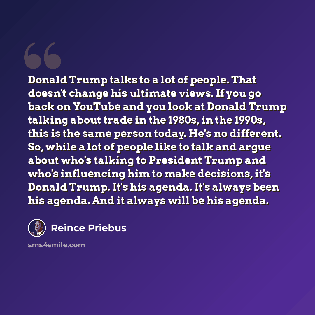 “Donald Trump talks to a lot of people. That doesn't change his ultimate views. If you go back on YouTube and you look at Donald Trump talking about trade in the 1980s, in the 1990s, this is the same person today. He's no different. So, while a lot of people like to talk and argue about who's…” quote by Reince Priebus
