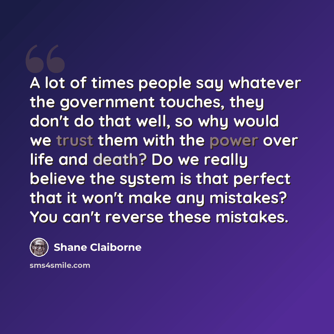 “A lot of times people say whatever the government touches, they don't do that well, so why would we trust them with the power over life and death? Do we really believe the system is that perfect that it won't make any mistakes? You can't reverse these mistakes.” quote by Shane Claiborne