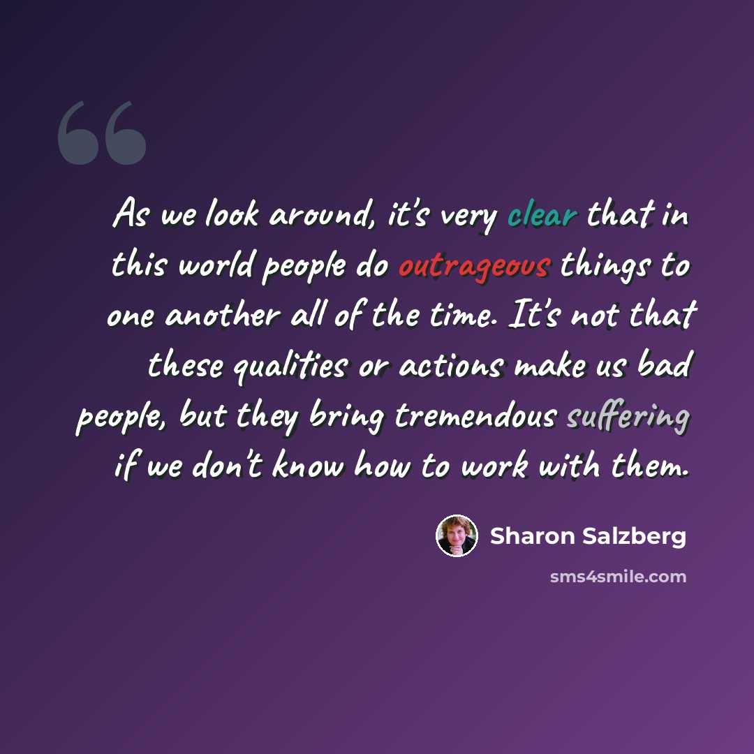 “As we look around, it's very clear that in this world people do outrageous things to one another all of the time. It's not that these qualities or actions make us bad people, but they bring tremendous suffering if we don't know how to work with them.” quote by Sharon Salzberg