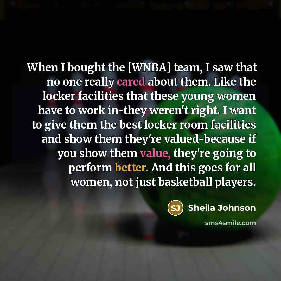 “When I bought the [WNBA] team, I saw that no one really cared about them. Like the locker facilities that these young women have to work in-they weren't right. I want to give them the best locker room facilities and show them they're valued-because if you show them value, they're going to perform…” quote by Sheila Johnson