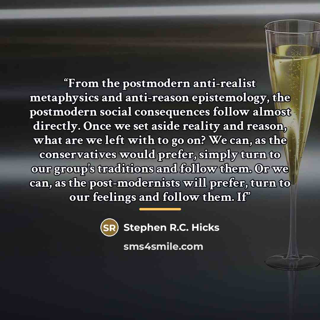 “From the postmodern anti-realist metaphysics and anti-reason epistemology, the postmodern social consequences follow almost directly. Once we set aside reality and reason, what are we left with to go on? We can, as the conservatives would prefer, simply turn to our group’s traditions and follow…” quote by Stephen R.C. Hicks