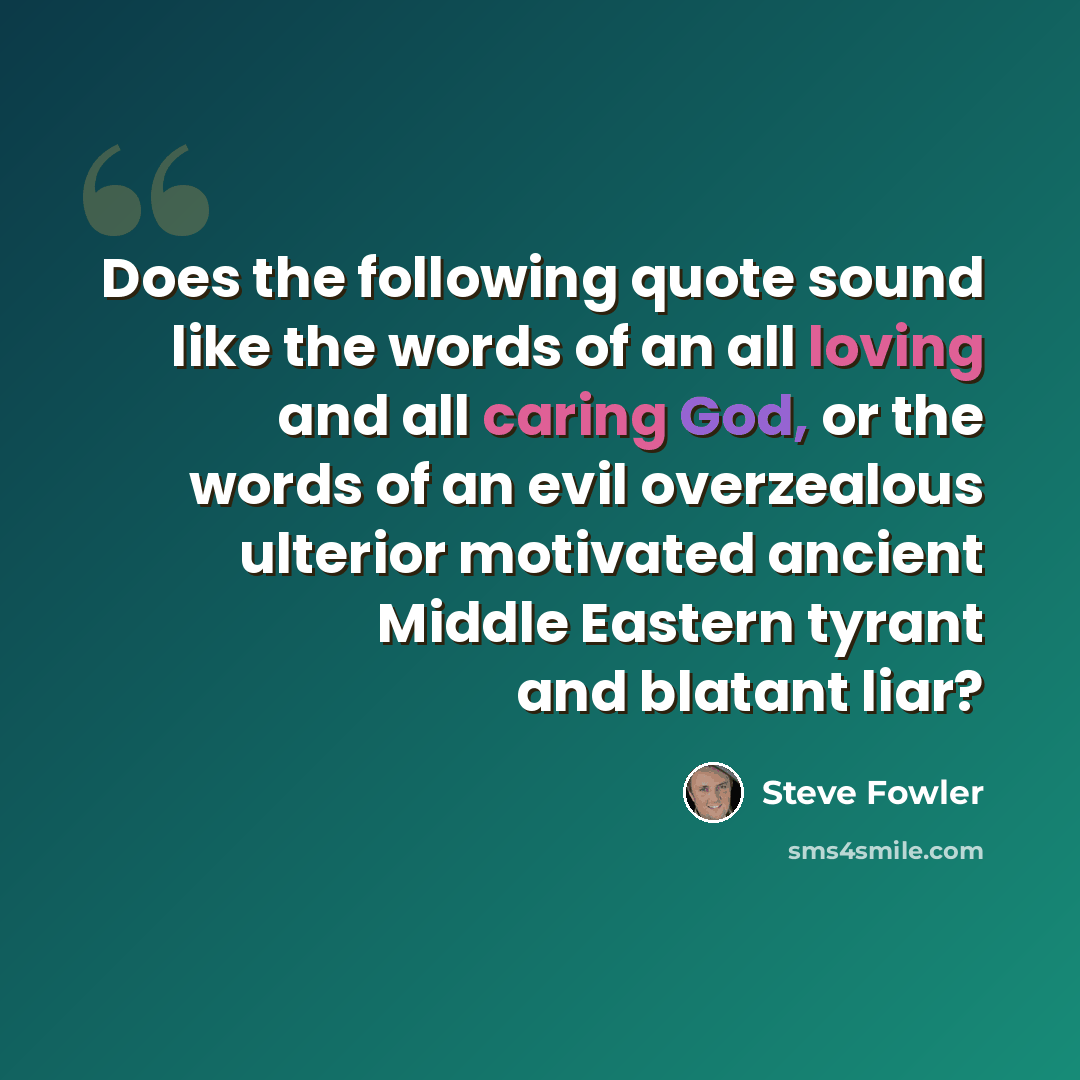 “Does the following quote sound like the words of an all loving and all caring God, or the words of an evil overzealous ulterior motivated ancient Middle Eastern tyrant and blatant liar?” quote by Steve Fowler