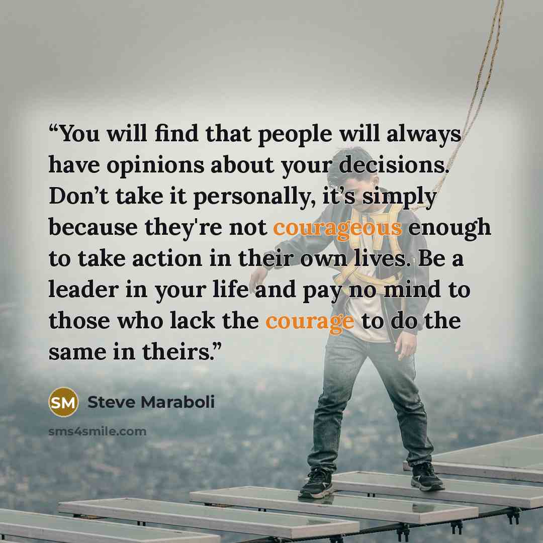 “You will find that people will always have opinions about your decisions. Don’t take it personally, it’s simply because they're not courageous enough to take action in their own lives. Be a leader in your life and pay no mind to those who lack the courage to do the same in theirs.” quote by Steve Maraboli