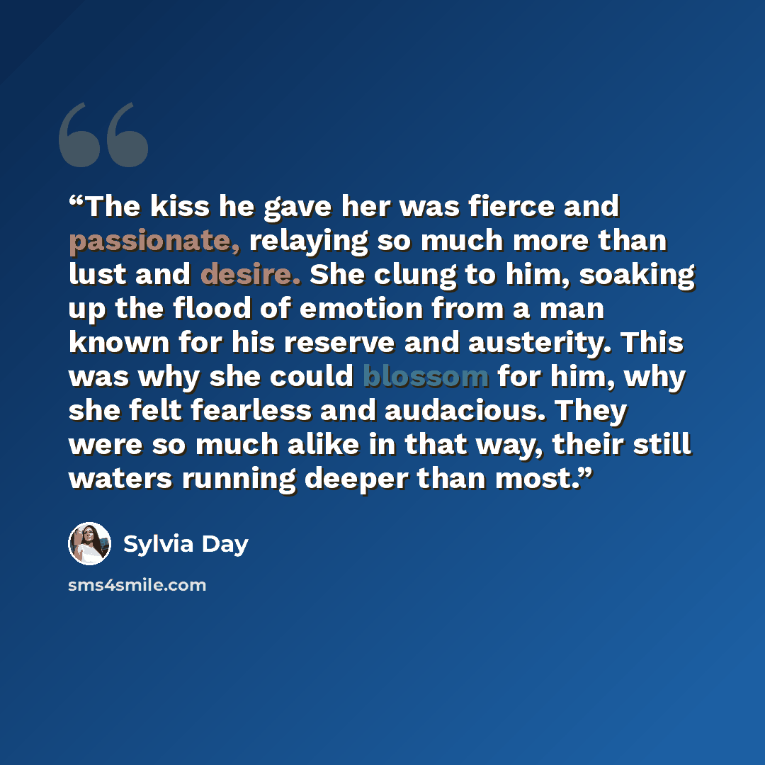 “The kiss he gave her was fierce and passionate, relaying so much more than lust and desire. She clung to him, soaking up the flood of emotion from a man known for his reserve and austerity. This was why she could blossom for him, why she felt fearless and audacious. They were so much alike in that…” quote by Sylvia Day