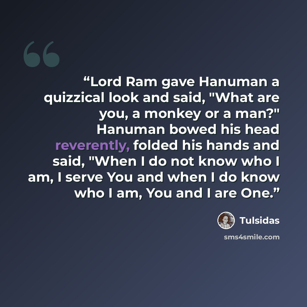 “Lord Ram gave Hanuman a quizzical look and said, "What are you, a monkey or a man?" Hanuman bowed his head reverently, folded his hands and said, "When I do not know who I am, I serve You and when I do know who I am, You and I are One.” quote by Tulsidas