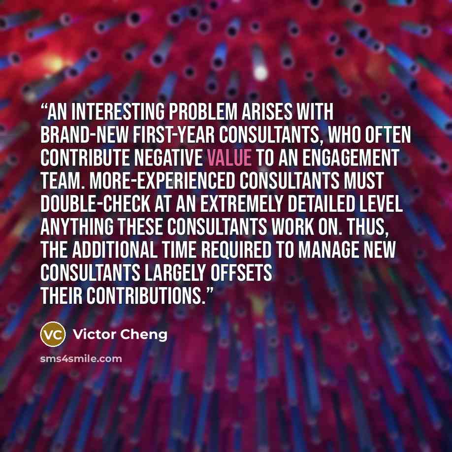 “An interesting problem arises with brand-new first-year consultants, who often contribute negative value to an engagement team. More-experienced consultants must double-check at an extremely detailed level anything these consultants work on. Thus, the additional time required to manage new…” quote by Victor Cheng