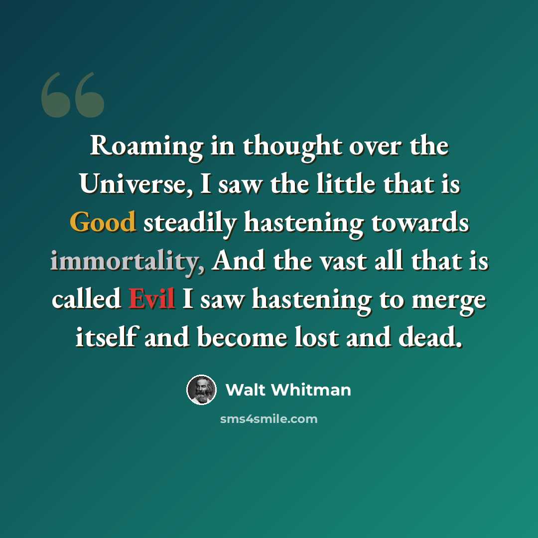 “Roaming in thought over the Universe, I saw the little that is Good steadily hastening towards immortality, And the vast all that is called Evil I saw hastening to merge itself and become lost and dead.” quote by Walt Whitman