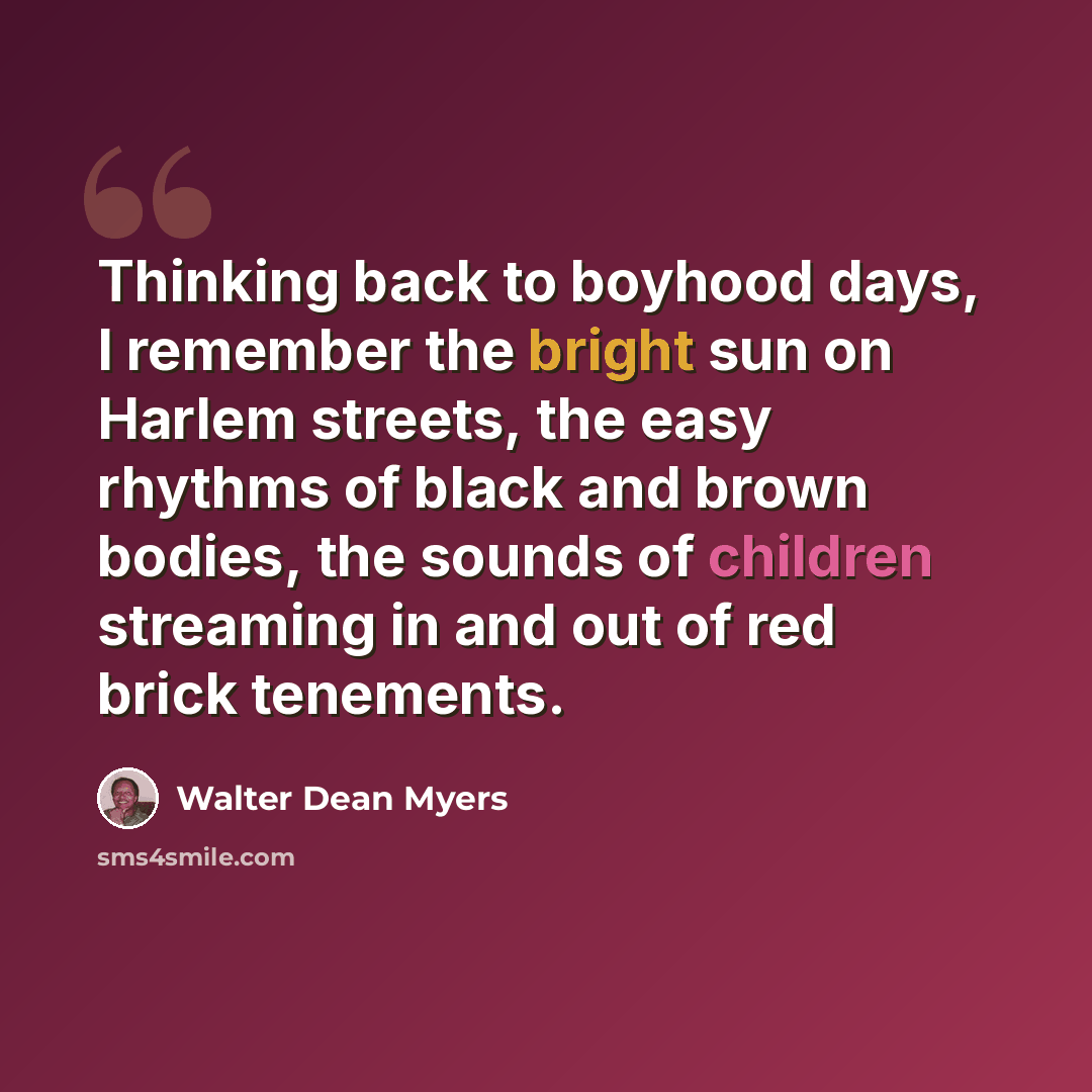 “Thinking back to boyhood days, I remember the bright sun on Harlem streets, the easy rhythms of black and brown bodies, the sounds of children streaming in and out of red brick tenements.” quote by Walter Dean Myers